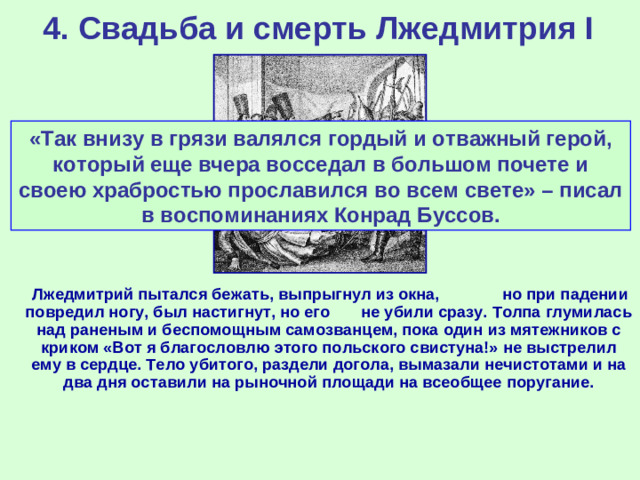 4. Свадьба и смерть Лжедмитрия I «Так внизу в грязи валялся гордый и отважный герой, который еще вчера восседал в большом почете и своею храбростью прославился во всем свете» – писал в воспоминаниях Конрад Буссов. Убийство Лжедмитрия I  Лжедмитрий пытался бежать, выпрыгнул из окна, но при падении повредил ногу, был настигнут, но его не убили сразу. Толпа глумилась над раненым и беспомощным самозванцем, пока один из мятежников с криком «Вот я благословлю этого польского свистуна!» не выстрелил ему в сердце. Тело убитого, раздели догола, вымазали нечистотами и на два дня оставили на рыночной площади на всеобщее поругание.