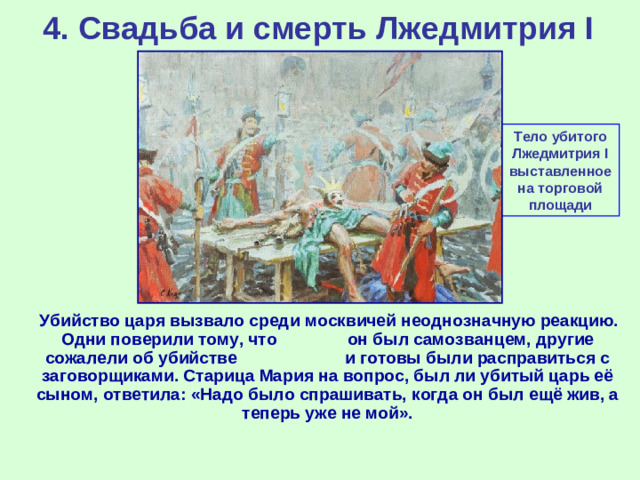 4. Свадьба и смерть Лжедмитрия I Тело убитого Лжедмитрия I выставленное на торговой площади  Убийство царя вызвало среди москвичей неоднозначную реакцию. Одни поверили тому, что он был самозванцем, другие сожалели об убийстве и готовы были расправиться с заговорщиками. Старица Мария на вопрос, был ли убитый царь её сыном, ответила: «Надо было спрашивать, когда он был ещё жив, а теперь уже не мой».