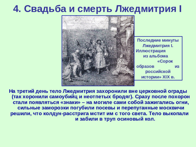 4. Свадьба и смерть Лжедмитрия I Последние минуты Лжедмитрия I . Иллюстрация из альбома «Сорок образов из российской истории» XIX в. На третий день тело Лжедмитрия захоронили вне церковной ограды (так хоронили самоубийц и неотпетых бродяг). Сразу после похорон стали появляться «знаки» – на могиле сами собой зажигались огни, сильные заморозки погубили посевы и перепуганные москвичи решили, что колдун-расстрига мстит им с того света. Тело выкопали и забили в труп осиновый кол.