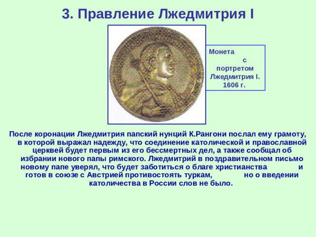 3. Правление Лжедмитрия I Монета с портретом Лжедмитрия I . 1606 г. После коронации Лжедмитрия папский нунций К.Рангони послал ему грамоту, в которой выражал надежду, что соединение католической и православной церквей будет первым из его бессмертных дел, а также сообщал об избрании нового папы римского. Лжедмитрий в поздравительном письмо новому папе уверял, что будет заботиться о благе христианства и готов в союзе с Австрией противостоять туркам, но о введении католичества в России слов не было.