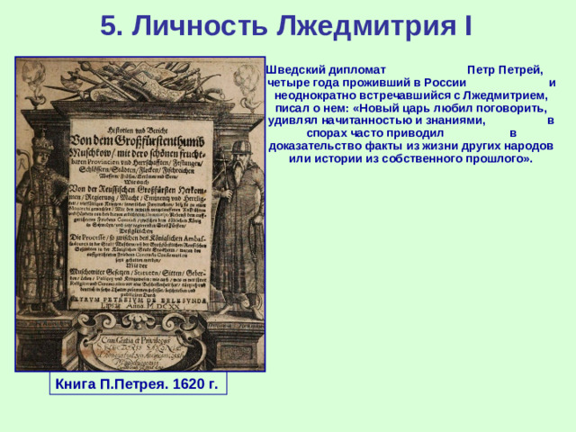 5. Личность Лжедмитрия I Шведский дипломат Петр Петрей, четыре года проживший в России  и неоднократно встречавшийся с Лжедмитрием, писал о нем: «Новый царь любил поговорить, удивлял начитанностью и знаниями, в спорах часто приводил  в доказательство факты из жизни других народов или истории из собственного прошлого». Книга П.Петрея. 1620 г.