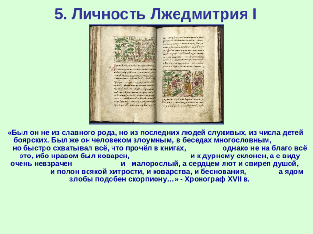 5. Личность Лжедмитрия I «Был он не из славного рода, но из последних людей служивых, из числа детей боярских. Был же он человеком злоумным, в беседах многословным, но быстро схватывал всё, что прочёл в книгах, однако не на благо всё это, ибо нравом был коварен, и к дурному склонен, а с виду очень невзрачен и малорослый, а сердцем лют и свиреп душой, и полон всякой хитрости, и коварства, и беснования, а ядом злобы подобен скорпиону…» - Хронограф XVII в.