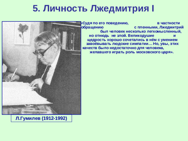 5. Личность Лжедмитрия I «Судя по его поведению, в частности обращению с пленными, Лжедмитрий был человек несколько легкомысленный, но отнюдь не злой. Великодушие и щедрость хорошо сочетались в нём с умением завоёвывать людские симпатии… Но, увы, этих качеств было недостаточно для человека, желавшего играть роль московского царя». Л.Гумилев (1912-1992)