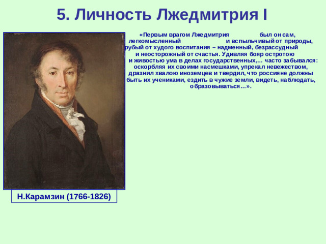 5. Личность Лжедмитрия I «Первым врагом Лжедмитрия был он сам, легкомысленный и вспыльчивый от природы, грубый от худого воспитания – надменный, безрассудный и неосторожный от счастья. Удивляя бояр остротою и живостью ума в делах государственных,… часто забывался: оскорбляя их своими насмешками, упрекал невежеством, дразнил хвалою иноземцев и твердил, что россияне должны быть их учениками, ездить в чужие земли, видеть, наблюдать, образовываться…». Н.Карамзин (1766-1826)