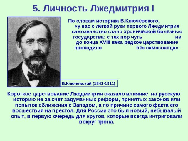 5. Личность Лжедмитрия I По словам историка В.Ключевского, «у нас с лёгкой руки первого Лжедмитрия самозванство стало хронической болезнью государства: с тех пор чуть не до конца XVIII века редкое царствование проходило без самозванца». В.Ключевский (1841-1911) Короткое царствование Лжедмитрия оказало влияние на русскую историю не за счет задуманных реформ, принятых законов или попыток сближения с Западом, а по причине самого факта его восшествия на престол. Для России это был новый, небывалый опыт, в первую очередь для кругов, которые всегда интриговали вокруг трона.