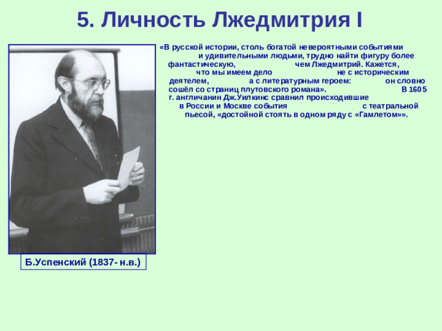 5. Личность Лжедмитрия I «В русской истории, столь богатой невероятными событиями и удивительными людьми, трудно найти фигуру более фантастическую, чем Лжедмитрий. Кажется, что мы имеем дело не с историческим деятелем, а с литературным героем: он словно сошёл со страниц плутовского романа». В 1605 г. англичанин Дж.Уилкинс сравнил происходившие в России и Москве события с театральной пьесой, «достойной стоять в одном ряду с «Гамлетом»».  Б.Успенский (1837- н.в.)