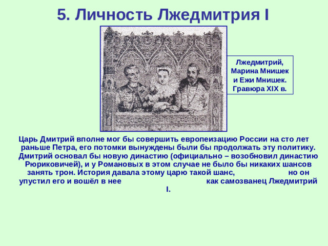 5. Личность Лжедмитрия I Лжедмитрий, Марина Мнишек и Ежи Мнишек. Гравюра XIX в. Царь Дмитрий вполне мог бы совершить европеизацию России на сто лет раньше Петра, его потомки вынуждены были бы продолжать эту политику. Дмитрий основал бы новую династию (официально – возобновил династию Рюриковичей), и у Романовых в этом случае не было бы никаких шансов занять трон. История давала этому царю такой шанс, но он упустил его и вошёл в нее как самозванец Лжедмитрий I.