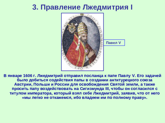 3. Правление Лжедмитрия I Павел V  В январе 1606 г. Лжедмитрий отправил посланца к папе Павлу V . Его задачей было добиться содействия папы в создании антитурецкого союза Австрии, Польши и России для освобождения Святой земли, а также просить папу воздействовать на Сигизмунда III , чтобы он согласился с титулом императора, который взял себе Лжедмитрий, заявив, что от него «мы легко не откажемся, ибо владеем им по полному праву».