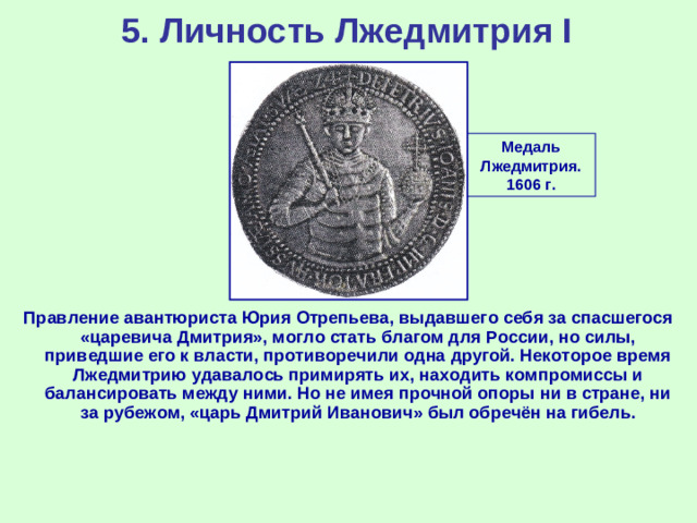 5. Личность Лжедмитрия I Медаль Лжедмитрия. 1606 г. Правление авантюриста Юрия Отрепьева, выдавшего себя за спасшегося «царевича Дмитрия», могло стать благом для России, но силы, приведшие его к власти, противоречили одна другой. Некоторое время Лжедмитрию удавалось примирять их, находить компромиссы и балансировать между ними. Но не имея прочной опоры ни в стране, ни за рубежом, «царь Дмитрий Иванович» был обречён на гибель.