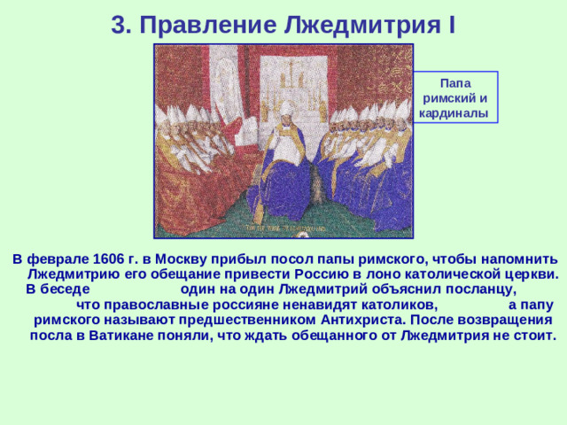 3. Правление Лжедмитрия I Папа римский и кардиналы В феврале 1606 г. в Москву прибыл посол папы римского, чтобы напомнить Лжедмитрию его обещание привести Россию в лоно католической церкви. В беседе один на один Лжедмитрий объяснил посланцу, что православные россияне ненавидят католиков, а папу римского называют предшественником Антихриста. После возвращения посла в Ватикане поняли, что ждать обещанного от Лжедмитрия не стоит.