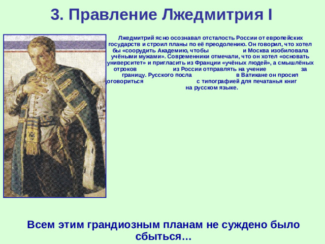 3. Правление Лжедмитрия I  Лжедмитрий ясно осознавал отсталость России от европейских государств и строил планы по её преодолению. Он говорил, что хотел бы «соорудить Академию, чтобы и Москва изобиловала учёными мужами». Современники отмечали, что он хотел «основать университет» и пригласить из Франции «учёных людей», а смышлёных отроков из России отправлять на учение за границу. Русского посла  в Ватикане он просил договориться с типографией для печатанья книг на русском языке. Всем этим грандиозным планам не суждено было сбыться…