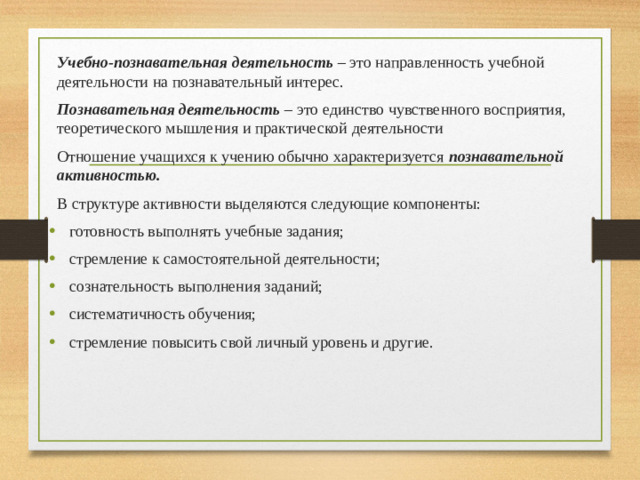 Учебно-познавательная деятельность – это направленность учебной деятельности на познавательный интерес. Познавательная деятельность – это единство чувственного восприятия, теоретического мышления и практической деятельности Отношение учащихся к учению обычно характеризуется познавательной активностью. В структуре активности выделяются следующие компоненты: