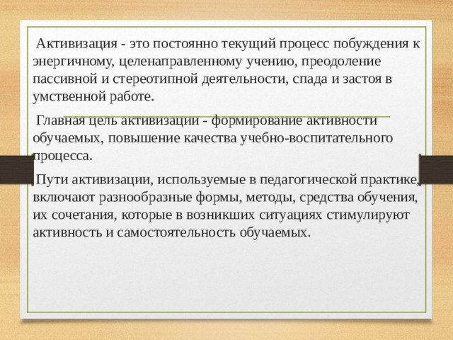   Активизация - это постоянно текущий процесс побуждения к энергичному, целенаправленному учению, преодоление пассивной и стереотипной деятельности, спада и застоя в умственной работе.  Главная цель активизации - формирование активности обучаемых, повышение качества учебно-воспитательного процесса.  Пути активизации, используемые в педагогической практике, включают разнообразные формы, методы, средства обучения, их сочетания, которые в возникших ситуациях стимулируют активность и самостоятельность обучаемых.