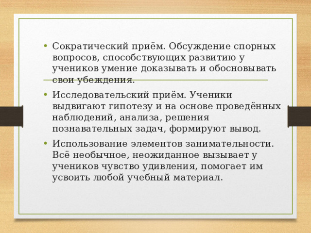 Сократический приём. Обсуждение спорных вопросов, способствующих развитию у учеников умение доказывать и обосновывать свои убеждения. Исследовательский приём. Ученики выдвигают гипотезу и на основе проведённых наблюдений, анализа, решения познавательных задач, формируют вывод. Использование элементов занимательности. Всё необычное, неожиданное вызывает у учеников чувство удивления, помогает им усвоить любой учебный материал.