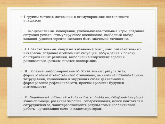 4 группы методов мотивации и стимулирования деятельности учащихся: I. Эмоциональные: поощрение, учебно-познавательные игры, создание ситуаций успеха, стимулирующее оценивание, свободный выбор заданий, удовлетворение желания быть значимой личностью. II. Познавательные: опора на жизненный опыт, учёт познавательных интересов, создание проблемных ситуаций, побуждение к поиску альтернативных решений, выполнение творческих заданий, развивающее -развивающаяся кооперация. III. Волевые: информирование об обязательных результатах, формирование ответственного отношения, выявление познавательных затруднений, самооценка и коррекция своей деятельности, формирование рефлексивности, прогнозирование будущей деятельности IV. Социальные: развитие желания быть полезным, создание ситуаций взаимопомощи, развитие эмпатии, сопереживания, поиск контактов и сотрудничества, заинтересованность результатами коллективной работы, организация само- и взаимопроверки.