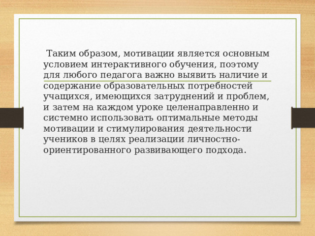 Таким образом, мотивации является основным условием интерактивного обучения, поэтому для любого педагога важно выявить наличие и содержание образовательных потребностей учащихся, имеющихся затруднений и проблем, и затем на каждом уроке целенаправленно и системно использовать оптимальные методы мотивации и стимулирования деятельности учеников в целях реализации личностно- ориентированного развивающего подхода.