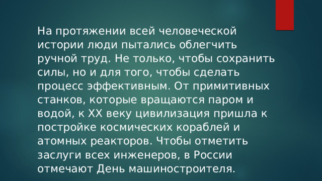 На протяжении всей человеческой истории люди пытались облегчить ручной труд. Не только, чтобы сохранить силы, но и для того, чтобы сделать процесс эффективным. От примитивных станков, которые вращаются паром и водой, к XX веку цивилизация пришла к постройке космических кораблей и атомных реакторов. Чтобы отметить заслуги всех инженеров, в России отмечают День машиностроителя.