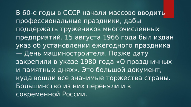 В 60-е годы в СССР начали массово вводить профессиональные праздники, дабы поддержать тружеников многочисленных предприятий. 15 августа 1966 года был издан указ об установлении ежегодного праздника — День машиностроителя. Позже дату закрепили в указе 1980 года «О праздничных и памятных днях». Это большой документ, куда вошли все значимые торжества страны. Большинство из них переняли и в современной России.