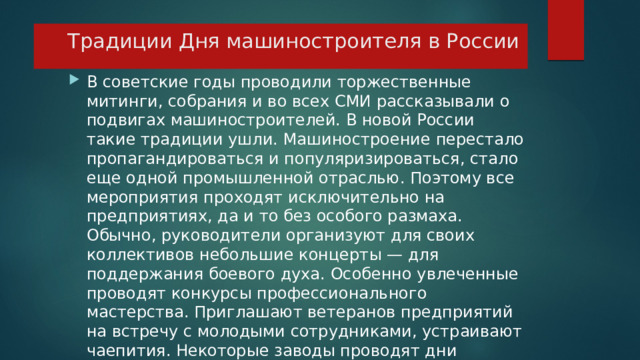 Традиции Дня машиностроителя в России В советские годы проводили торжественные митинги, собрания и во всех СМИ рассказывали о подвигах машиностроителей. В новой России такие традиции ушли. Машиностроение перестало пропагандироваться и популяризироваться, стало еще одной промышленной отраслью. Поэтому все мероприятия проходят исключительно на предприятиях, да и то без особого размаха. Обычно, руководители организуют для своих коллективов небольшие концерты — для поддержания боевого духа. Особенно увлеченные проводят конкурсы профессионального мастерства. Приглашают ветеранов предприятий на встречу с молодыми сотрудниками, устраивают чаепития. Некоторые заводы проводят дни открытых дверей и экскурсии для желающих.