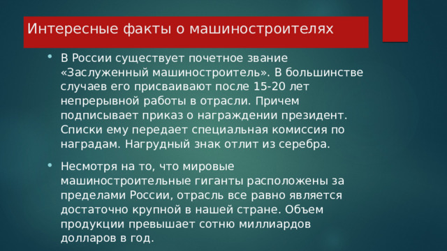 Интересные факты о машиностроителях В России существует почетное звание «Заслуженный машиностроитель». В большинстве случаев его присваивают после 15-20 лет непрерывной работы в отрасли. Причем подписывает приказ о награждении президент. Списки ему передает специальная комиссия по наградам. Нагрудный знак отлит из серебра. Несмотря на то, что мировые машиностроительные гиганты расположены за пределами России, отрасль все равно является достаточно крупной в нашей стране. Объем продукции превышает сотню миллиардов долларов в год.