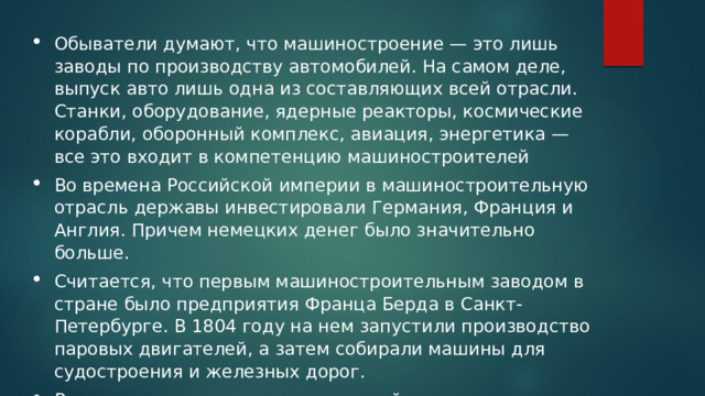 Обыватели думают, что машиностроение — это лишь заводы по производству автомобилей. На самом деле, выпуск авто лишь одна из составляющих всей отрасли. Станки, оборудование, ядерные реакторы, космические корабли, оборонный комплекс, авиация, энергетика — все это входит в компетенцию машиностроителей  Во времена Российской империи в машиностроительную отрасль державы инвестировали Германия, Франция и Англия. Причем немецких денег было значительно больше. Считается, что первым машиностроительным заводом в стране было предприятия Франца Берда в Санкт-Петербурге. В 1804 году на нем запустили производство паровых двигателей, а затем собирали машины для судостроения и железных дорог. Во всех крупных технических российских вузах сегодня можно выучиться на машиностроителя. Специальностей много. Стоимость обучения в 2020 году от 35 до 300 тысяч.