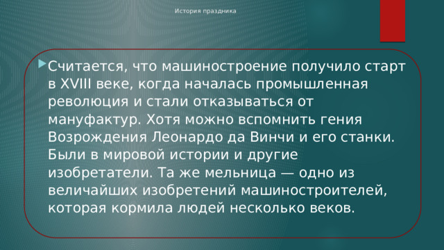 История праздника       Считается, что машиностроение получило старт в XVIII веке, когда началась промышленная революция и стали отказываться от мануфактур. Хотя можно вспомнить гения Возрождения Леонардо да Винчи и его станки. Были в мировой истории и другие изобретатели. Та же мельница — одно из величайших изобретений машиностроителей, которая кормила людей несколько веков.