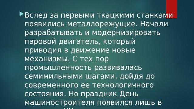 Вслед за первыми ткацкими станками появились металлорежущие. Начали разрабатывать и модернизировать паровой двигатель, который приводил в движение новые механизмы. С тех пор промышленность развивалась семимильными шагами, дойдя до современного ее технологичного состояния. Но праздник День машиностроителя появился лишь в середине XX века.