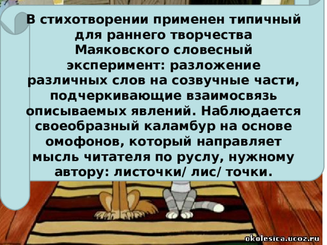 В стихотворении применен типичный для раннего творчества Маяковского словесный эксперимент: разложение различных слов на созвучные части, подчеркивающие взаимосвязь описываемых явлений. Наблюдается своеобразный каламбур на основе омофонов, который направляет мысль читателя по руслу, нужному автору: листочки/ лис/ точки.