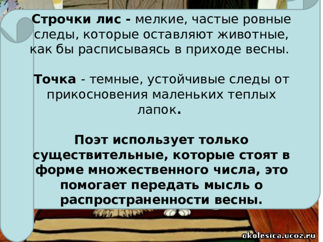 Строчки лис - мелкие, частые ровные следы, которые оставляют животные, как бы расписываясь в приходе весны.  Точка - темные, устойчивые следы от прикосновения маленьких теплых лапок .  Поэт использует только существительные, которые стоят в форме множественного числа, это помогает передать мысль о распространенности весны.