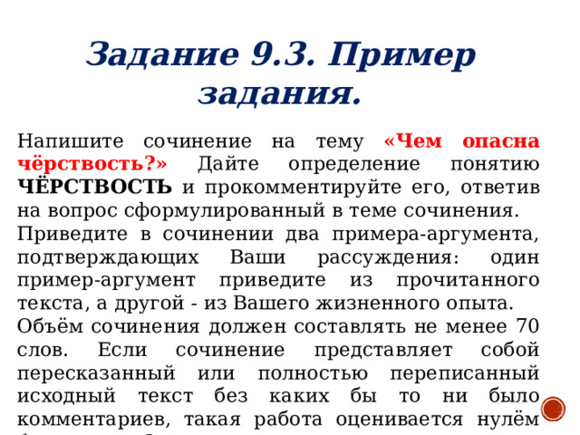 Задание 9.3. Пример задания.   Напишите сочинение на тему «Чем опасна чёрствость?» Дайте определение понятию ЧЁРСТВОСТЬ и прокомментируйте его, ответив на вопрос сформулированный в теме сочинения. Приведите в сочинении два примера-аргумента, подтверждающих Ваши рассуждения: один пример-аргумент приведите из прочитанного текста, а другой - из Вашего жизненного опыта. Объём сочинения должен составлять не менее 70 слов. Если сочинение представляет собой пересказанный или полностью переписанный исходный текст без каких бы то ни было комментариев, такая работа оценивается нулём баллов. Сочинение пишите аккуратно, разборчивым почерком.