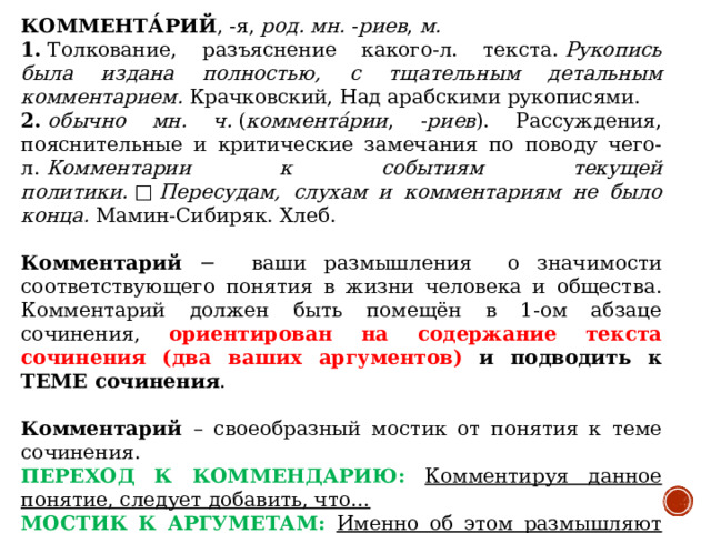 КОММЕНТА́РИЙ , -я,  род. мн.  - риев ,  м. 1.  Толкование, разъяснение какого-л. текста.  Рукопись была издана полностью, с тщательным детальным комментарием.  Крачковский, Над арабскими рукописями. 2.   обычно мн. ч.  ( коммента́рии , - риев ). Рассуждения, пояснительные и критические замечания по поводу чего-л.  Комментарии к событиям текущей политики.  □  Пересудам, слухам и комментариям не было конца. Мамин-Сибиряк. Хлеб.   Комментарий − ваши размышления о значимости соответствующего понятия в жизни человека и общества. Комментарий должен быть помещён в 1-ом абзаце сочинения, ориентирован на содержание текста сочинения (два ваших аргументов) и подводить к ТЕМЕ сочинения . Комментарий – своеобразный мостик от понятия к теме сочинения. ПЕРЕХОД К КОММЕНДАРИЮ: Комментируя данное понятие, следует добавить, что… МОСТИК К АРГУМЕТАМ: Именно об этом размышляют русские писатели. ИЛИ: Попробую доказать свои мысли на примерах из русской литературы (и жизненного опыта).