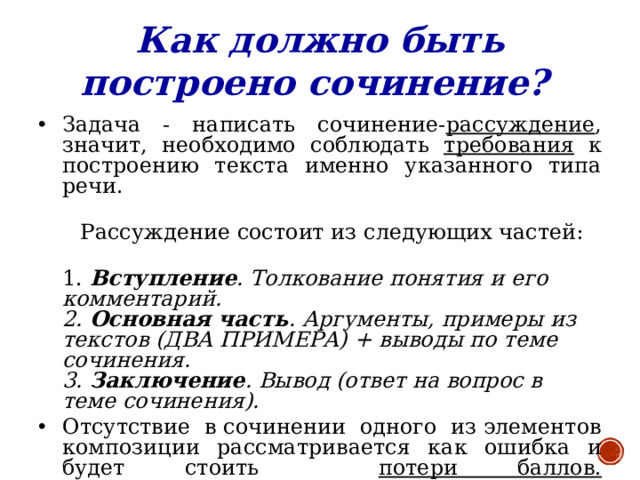 Как должно быть построено сочинение?  Задача - написать сочинение- рассуждение , значит, необходимо соблюдать требования к построению текста именно указанного типа речи.  Рассуждение состоит из следующих частей:  1. Вступление . Толкование понятия и его комментарий.  2. Основная часть . Аргументы, примеры из текстов (ДВА ПРИМЕРА) + выводы по теме сочинения.  3. Заключение . Вывод (ответ на вопрос в теме сочинения). Отсутствие в сочинении одного из элементов композиции рассматривается как ошибка и будет стоить потери баллов.