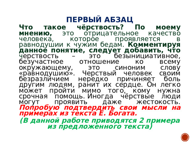 ПЕРВЫЙ АБЗАЦ  Что такое чёрствость? По моему мнению, это отрицательное качество человека, которое проявляется в равнодушии к чужим бедам. Комментируя данное понятие, следует добавить, что ч ерствость – это безынициативное, безучастное отношение ко всему окружающему, это синоним слову «равнодушию». Черствый человек своим безразличием нередко причиняет боль другим людям, ранит их сердце. Он легко может пройти мимо того, кому нужна срочная помощь. Иногда чёрствые люди могут проявить даже жестокость.  Попробую подтвердить свои мысли на примерах из текста Е. Богата. (В данной работе приводятся 2 примера из предложенного текста)