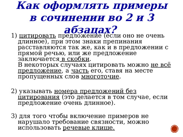 Как оформлять примеры в сочинении во 2 и 3 абзацах? 1) цитировать предложение (если оно не очень длинное), при этом знаки препинания расставляются так же, как и в предложении с прямой речью, или же предложение заключается в скобки .  В некоторых случаях цитировать можно не всё предложение , а часть его, ставя на месте пропущенных слов многоточие .   2) указывать номера предложений без цитирования (это делается в том случае, если предложение очень длинное).   3) для того чтобы включение примеров не нарушало требование связности, можно использовать речевые клише.