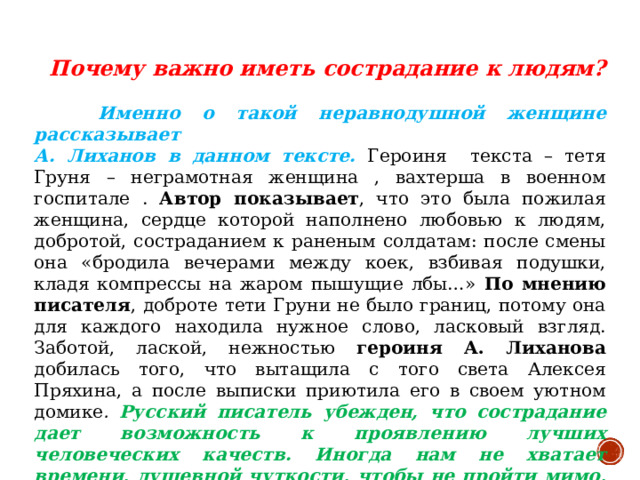 Почему важно иметь сострадание к людям?   Именно о такой неравнодушной женщине рассказывает  А. Лиханов в данном тексте.  Героиня текста – тетя Груня – неграмотная женщина , вахтерша в военном госпитале . Автор показывает , что это была пожилая женщина, сердце которой наполнено любовью к людям, добротой, состраданием к раненым солдатам: после смены она «бродила вечерами между коек, взбивая подушки, кладя компрессы на жаром пышущие лбы…» По мнению писателя , доброте тети Груни не было границ, потому она для каждого находила нужное слово, ласковый взгляд. Заботой, лаской, нежностью героиня А. Лиханова добилась того, что вытащила с того света Алексея Пряхина, а после выписки приютила его в своем уютном домике . Русский писатель убежден, что сострадание дает возможность к проявлению лучших человеческих качеств. Иногда нам не хватает времени, душевной чуткости, чтобы не пройти мимо, выслушать, помочь и поддержать. А ведь, чтобы помочь, достаточно быть просто неравнодушным.