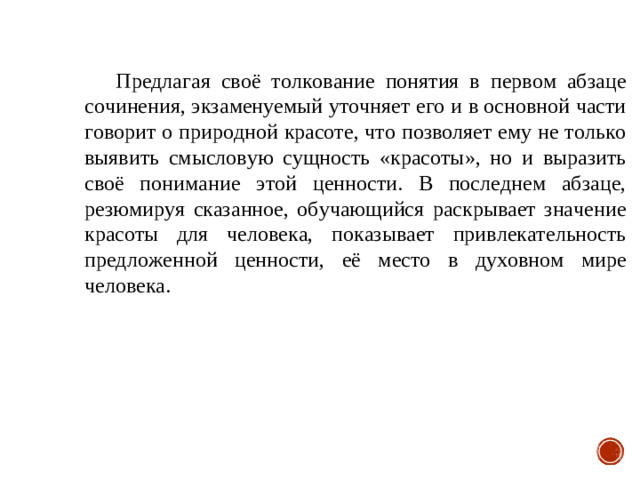 Предлагая своё толкование понятия в первом абзаце сочинения, экзаменуемый уточняет его и в основной части говорит о природной красоте, что позволяет ему не только выявить смысловую сущность «красоты», но и выразить своё понимание этой ценности. В последнем абзаце, резюмируя сказанное, обучающийся раскрывает значение красоты для человека, показывает привлекательность предложенной ценности, её место в духовном мире человека.