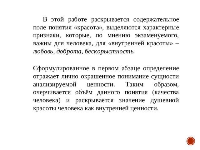 В этой работе раскрывается содержательное поле понятия «красота», выделяются характерные признаки, которые, по мнению экзаменуемого, важны для человека, для «внутренней красоты» – любовь, доброта, бескорыстность.  Сформулированное в первом абзаце определение отражает лично окрашенное понимание сущности анализируемой ценности. Таким образом, очерчивается объём данного понятия (качества человека) и раскрывается значение душевной красоты человека как внутренней ценности.