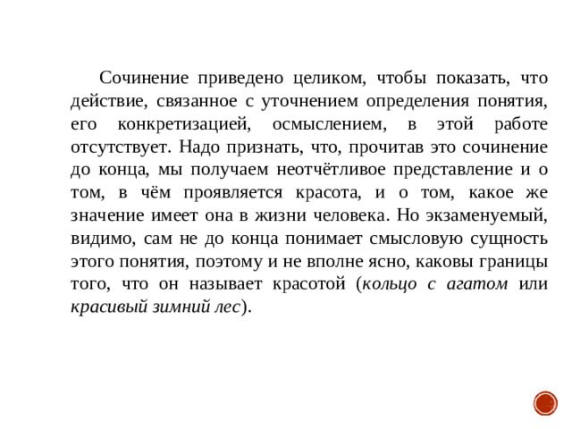 Сочинение приведено целиком, чтобы показать, что действие, связанное с уточнением определения понятия, его конкретизацией, осмыслением, в этой работе отсутствует. Надо признать, что, прочитав это сочинение до конца, мы получаем неотчётливое представление и о том, в чём проявляется красота, и о том, какое же значение имеет она в жизни человека. Но экзаменуемый, видимо, сам не до конца понимает смысловую сущность этого понятия, поэтому и не вполне ясно, каковы границы того, что он называет красотой ( кольцо с агатом или красивый зимний лес ).