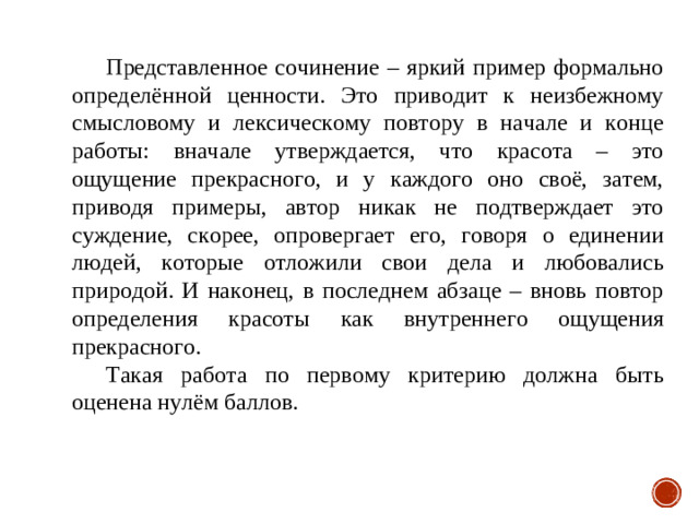 Представленное сочинение – яркий пример формально определённой ценности. Это приводит к неизбежному смысловому и лексическому повтору в начале и конце работы: вначале утверждается, что красота – это ощущение прекрасного, и у каждого оно своё, затем, приводя примеры, автор никак не подтверждает это суждение, скорее, опровергает его, говоря о единении людей, которые отложили свои дела и любовались природой. И наконец, в последнем абзаце – вновь повтор определения красоты как внутреннего ощущения прекрасного. Такая работа по первому критерию должна быть оценена нулём баллов.  