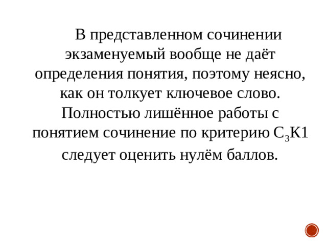 В представленном сочинении экзаменуемый вообще не даёт определения понятия, поэтому неясно, как он толкует ключевое слово. Полностью лишённое работы с понятием сочинение по критерию С 3 К1 следует оценить нулём баллов.  