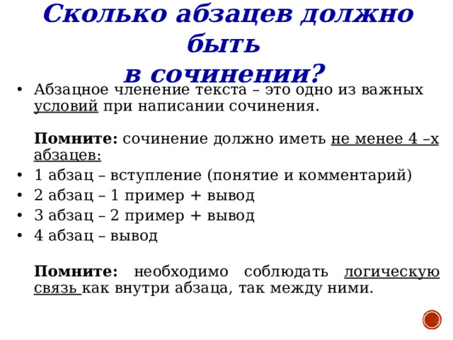 Сколько абзацев должно быть в сочинении?  Абзацное членение текста – это одно из важных условий при написании сочинения.   Помните: сочинение должно иметь не менее 4 –х абзацев:  1 абзац – вступление (понятие и комментарий) 2 абзац – 1 пример + вывод 3 абзац – 2 пример + вывод 4 абзац – вывод  Помните: необходимо соблюдать логическую связь как внутри абзаца, так между ними.