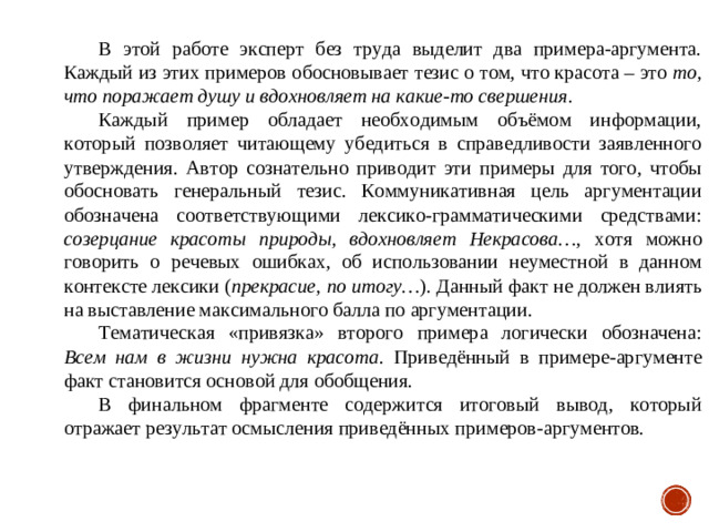 В этой работе эксперт без труда выделит два примера-аргумента. Каждый из этих примеров обосновывает тезис о том, что красота – это то, что поражает душу и вдохновляет на какие-то свершения . Каждый пример обладает необходимым объёмом информации, который позволяет читающему убедиться в справедливости заявленного утверждения. Автор сознательно приводит эти примеры для того, чтобы обосновать генеральный тезис. Коммуникативная цель аргументации обозначена соответствующими лексико-грамматическими средствами: созерцание красоты природы, вдохновляет Некрасова… , хотя можно говорить о речевых ошибках, об использовании неуместной в данном контексте лексики ( прекрасие, по итогу… ). Данный факт не должен влиять на выставление максимального балла по аргументации. Тематическая «привязка» второго примера логически обозначена: Всем нам в жизни нужна красота . Приведённый в примере-аргументе факт становится основой для обобщения. В финальном фрагменте содержится итоговый вывод, который отражает результат осмысления приведённых примеров-аргументов.