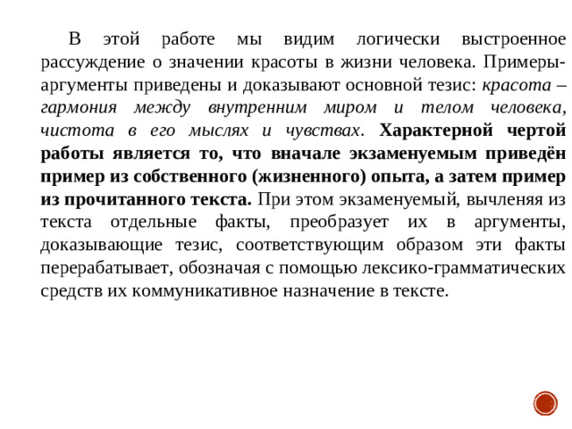 В этой работе мы видим логически выстроенное рассуждение о значении красоты в жизни человека. Примеры-аргументы приведены и доказывают основной тезис: красота – гармония между внутренним миром и телом человека, чистота в его мыслях и чувствах . Характерной чертой работы является то, что вначале экзаменуемым приведён пример из собственного (жизненного) опыта, а затем пример из прочитанного текста. При этом экзаменуемый, вычленяя из текста отдельные факты, преобразует их в аргументы, доказывающие тезис, соответствующим образом эти факты перерабатывает, обозначая с помощью лексико-грамматических средств их коммуникативное назначение в тексте.