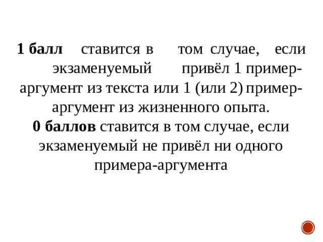 1 балл  ставится  в  том  случае,  если  экзаменуемый  привёл 1 пример-аргумент из текста или 1 (или 2)  пример- аргумент из жизненного опыта. 0 баллов ставится в том случае, если экзаменуемый не привёл ни одного примера-аргумента