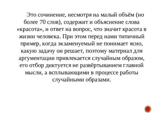 Это сочинение, несмотря на малый объём (но более 70 слов), содержит и объяснение слова «красота», и ответ на вопрос, что значит красота в жизни человека. При этом перед нами типичный пример, когда экзаменуемый не понимает ясно, какую задачу он решает, поэтому материал для аргументации привлекается случайным образом, его отбор диктуется не развёртыванием главной мысли, а всплывающими в процессе работы случайными образами.