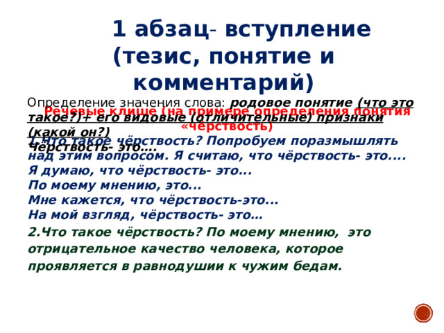 1 абзац - вступление (тезис, понятие и комментарий) Определение значения слова: родовое понятие (что это такое?)+ его видовые (отличительные) признаки (какой он?) Чёрствость- это….   Речевые клише (на примере определения понятия «чёрствость) 1.Что такое чёрствость? Попробуем поразмышлять над этим вопросом. Я считаю, что чёрствость- это.... Я думаю, что чёрствость- это... По моему мнению, это... Мне кажется, что чёрствость-это... На мой взгляд, чёрствость- это… 2.Что такое чёрствость? По моему мнению, это отрицательное качество человека, которое проявляется в равнодушии к чужим бедам.