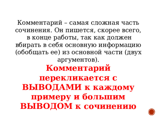 Комментарий – самая сложная часть сочинения. Он пишется, скорее всего, в конце работы, так как должен вбирать в себя основную информацию (обобщать ее) из основной части (двух аргументов). Комментарий перекликается с ВЫВОДАМИ к каждому примеру и большим ВЫВОДОМ к сочинению