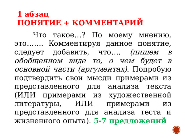 1 абзац ПОНЯТИЕ + КОММЕНТАРИЙ  Что такое…? По моему мнению, это……. Комментируя данное понятие, следует добавить, что…. (пишем в обобщенном виде то, о чем будет в основной части (аргументах). Попробую подтвердить свои мысли примерами из представленного для анализа текста (ИЛИ примерами из художественной литературы, ИЛИ примерами из представленного для анализа теста и жизненного опыта). 5-7 предложений