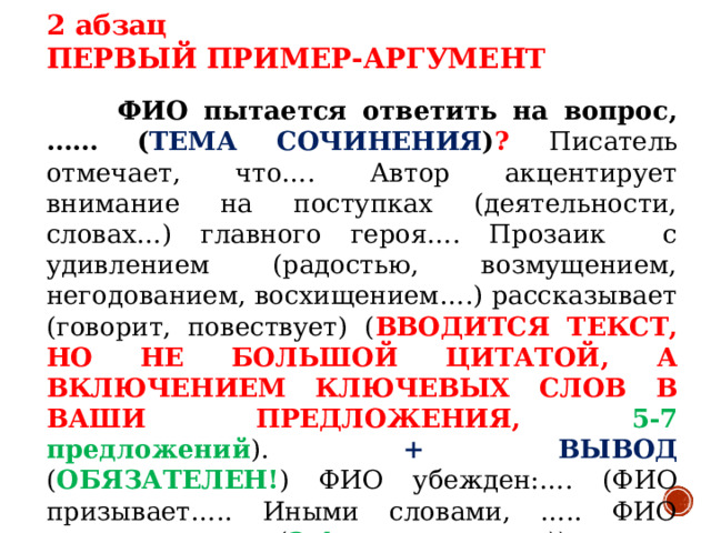 2 абзац ПЕРВЫЙ ПРИМЕР-АРГУМЕНТ  ФИО пытается ответить на вопрос, …… ( ТЕМА СОЧИНЕНИЯ ) ? Писатель отмечает, что…. Автор акцентирует внимание на поступках (деятельности, словах…) главного героя…. Прозаик с удивлением (радостью, возмущением, негодованием, восхищением….) рассказывает (говорит, повествует) ( ВВОДИТСЯ ТЕКСТ, НО НЕ БОЛЬШОЙ ЦИТАТОЙ, А ВКЛЮЧЕНИЕМ КЛЮЧЕВЫХ СЛОВ В ВАШИ ПРЕДЛОЖЕНИЯ, 5-7 предложений ). + ВЫВОД ( ОБЯЗАТЕЛЕН! ) ФИО убежден:…. (ФИО призывает….. Иными словами, ….. ФИО делает вывод:…. ( 2-4 предложения ))