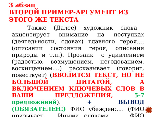 3 абзац ВТОРОЙ ПРИМЕР-АРГУМЕНТ ИЗ ЭТОГО ЖЕ ТЕКСТА  Также (Далее) художник слова акцентирует внимание на поступках (деятельности, словах) главного героя…. (описании состояния героя, описании природы и т.п.). Прозаик с удивлением (радостью, возмущением, негодованием, восхищением….) рассказывает (говорит, повествует) ( ВВОДИТСЯ ТЕКСТ, НО НЕ БОЛЬШОЙ ЦИТАТОЙ, А ВКЛЮЧЕНИЕМ КЛЮЧЕВЫХ СЛОВ В ВАШИ ПРЕДЛОЖЕНИЯ, 5-7 предложений ). + ВЫВОД (ОБЯЗАТЕЛЕН!) ФИО убежден:…. (ФИО призывает….. Иными словами, ….. ФИО делает вывод:…. ( 2-4 предложения ))